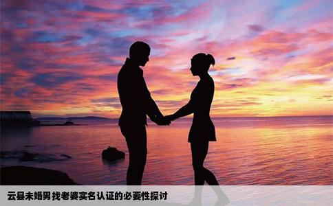 云县未婚男找老婆实名认证的必要性探讨