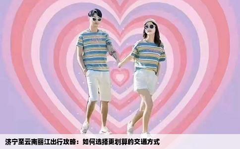 济宁至云南丽江出行攻略：如何选择更划算的交通方式