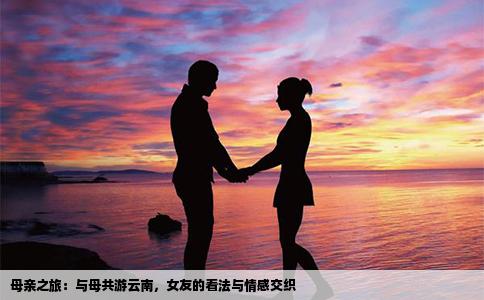母亲之旅：与母共游云南，女友的看法与情感交织