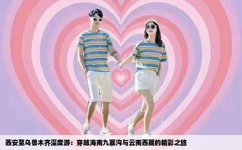 西安至乌鲁木齐深度游：穿越海南九寨沟与云南西藏的精彩之旅