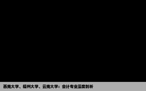 西南大学、福州大学、云南大学：会计专业深度剖析