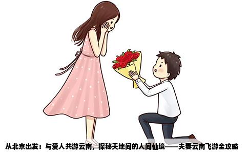 从北京出发：与爱人共游云南，探秘天地间的人间仙境——夫妻云南飞游全攻略