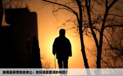 临翔离异带娃找老公：如何选择靠谱的伴侣？