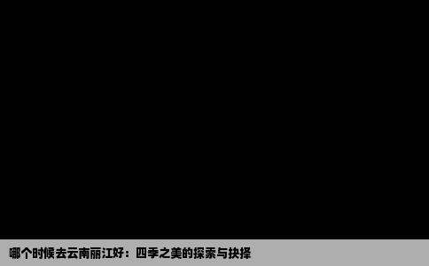 哪个时候去云南丽江好：四季之美的探索与抉择