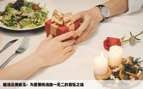 精选云南密玉：为爱妻挑选独一无二的首饰之选