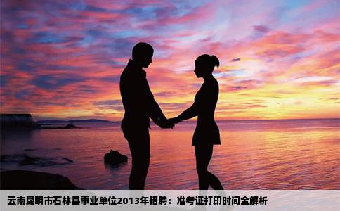云南昆明市石林县事业单位2013年招聘：准考证打印时间全解析