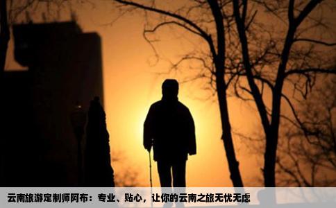 云南旅游定制师阿布：专业、贴心，让你的云南之旅无忧无虑
