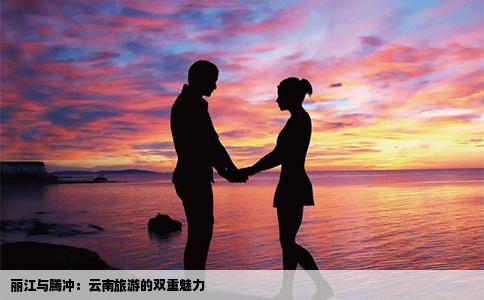 丽江与腾冲：云南旅游的双重魅力