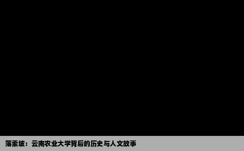 落索坡：云南农业大学背后的历史与人文故事