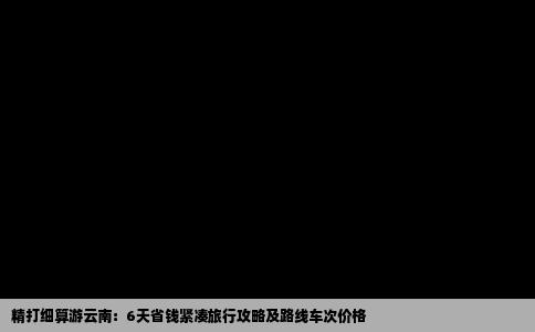 精打细算游云南：6天省钱紧凑旅行攻略及路线车次价格