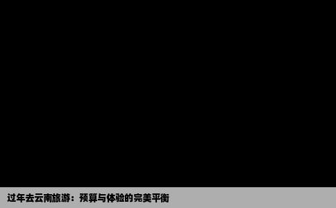 过年去云南旅游：预算与体验的完美平衡