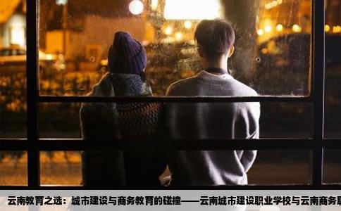 云南教育之选：城市建设与商务教育的碰撞——云南城市建设职业学校与云南商务职业学院之比较