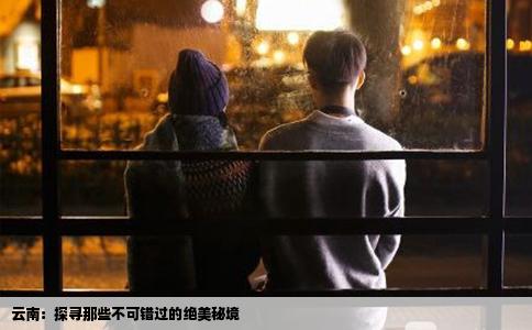 云南：探寻那些不可错过的绝美秘境