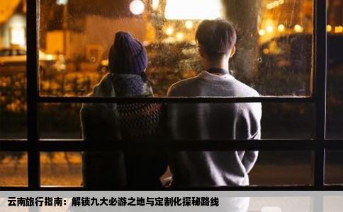 云南旅行指南：解锁九大必游之地与定制化探秘路线