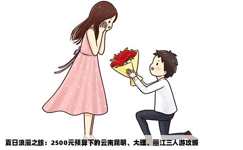 夏日浪漫之旅：2500元预算下的云南昆明、大理、丽江三人游攻略