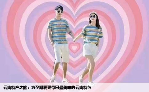 云南特产之旅：为孕期爱妻带回最美味的云南特色